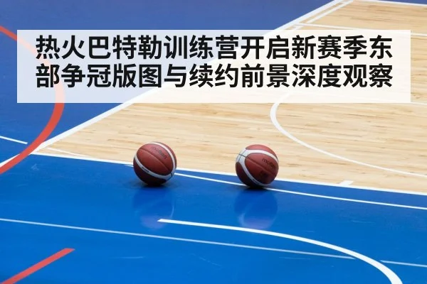 热火巴特勒训练营开启新赛季东部争冠版图与续约前景深度观察