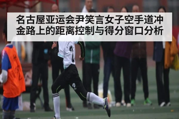 名古屋亚运会尹笑言女子空手道冲金路上的距离控制与得分窗口分析