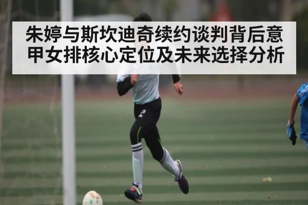 朱婷与斯坎迪奇续约谈判背后意甲女排核心定位及未来选择分析